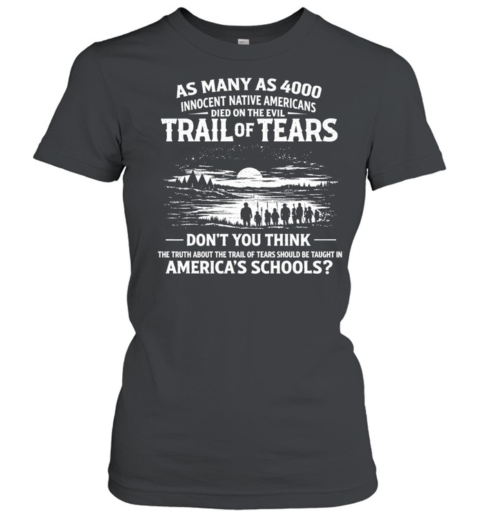 As many as 4000 innocent Native Americans died on the evil Trail of Tears. Don’t you think the truth about the Trail of Tears should be taught in America’s schools Women T-Shirt