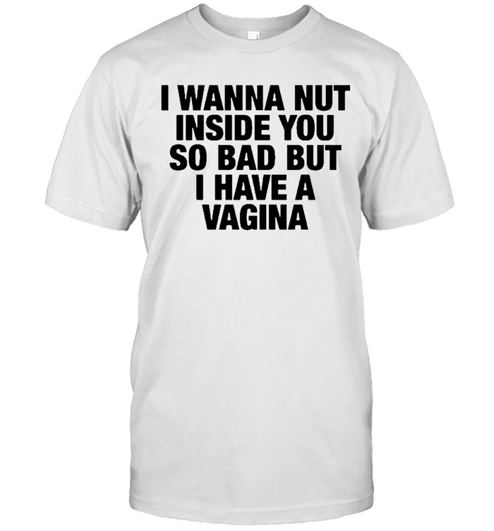 I Wanna Nut Inside You So Bad But I Have A Vagina Unisex T-Shirt