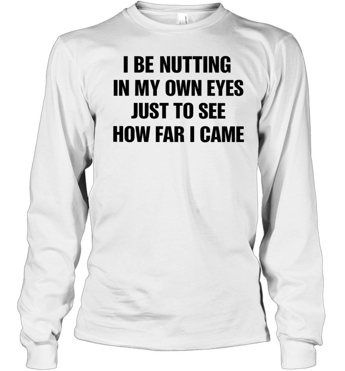 I Be Nutting In My Own Eyes Just To See How Far I Came Long Sleeve Tee