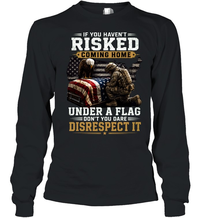 If You Haven’t Risked Coming Home Under A Flag Don’t Disrespect It Long Sleeve Tee