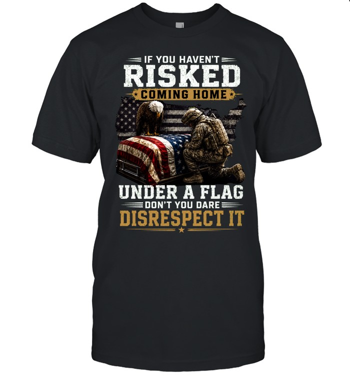 If You Haven’t Risked Coming Home Under A Flag Don’t Disrespect It Unisex T-Shirt