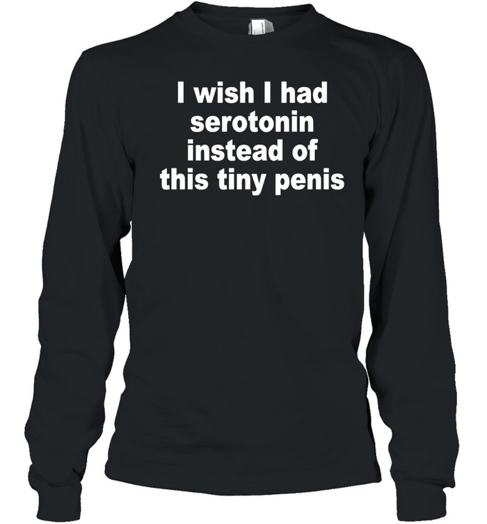 I Wish I Had Serotonin Instead Of This Tiny Penis Long Sleeve Tee