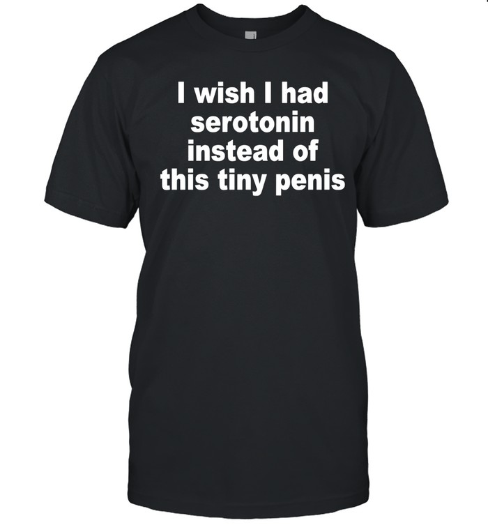 I Wish I Had Serotonin Instead Of This Tiny Penis Unisex T-Shirt
