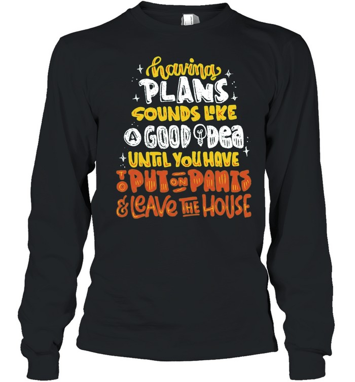 Having Plans Sounds Like A Good Idea Until You Have To Put On Pants And Leave The House Long Sleeve Tee