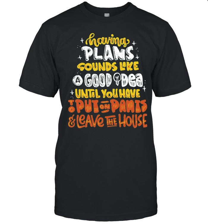 Having Plans Sounds Like A Good Idea Until You Have To Put On Pants And Leave The House Unisex T-Shirt