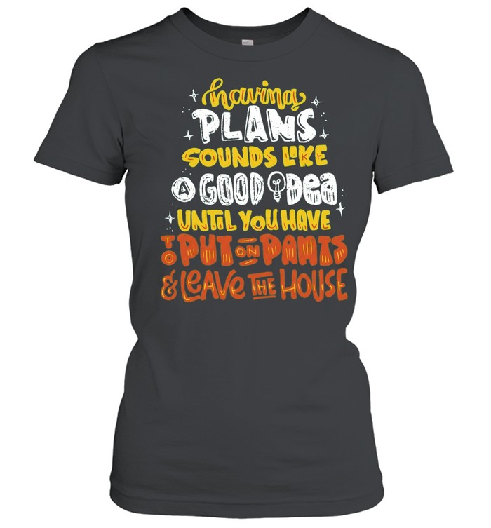 Having Plans Sounds Like A Good Idea Until You Have To Put On Pants And Leave The House Women T-Shirt